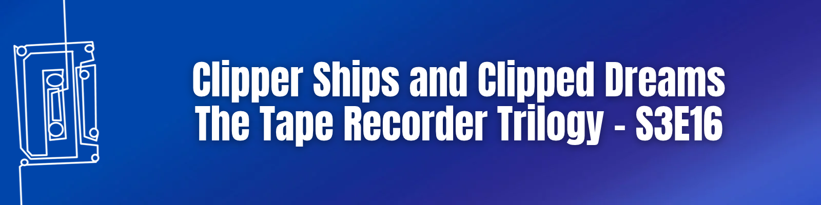 Clipper Ships and Clipped Dreams: The Tape Recorder Trilogy – S3E16